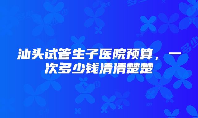 汕头试管生子医院预算，一次多少钱清清楚楚
