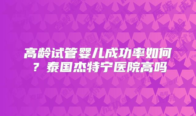 高龄试管婴儿成功率如何？泰国杰特宁医院高吗