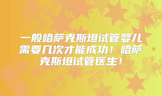一般哈萨克斯坦试管婴儿需要几次才能成功！哈萨克斯坦试管医生！