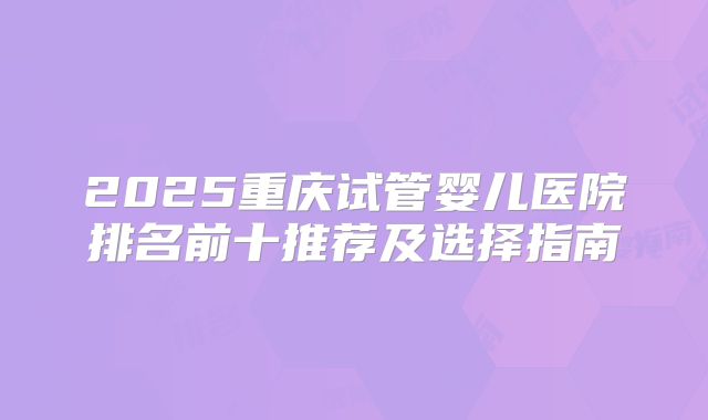 2025重庆试管婴儿医院排名前十推荐及选择指南