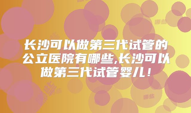 长沙可以做第三代试管的公立医院有哪些,长沙可以做第三代试管婴儿！