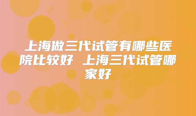 上海做三代试管有哪些医院比较好 上海三代试管哪家好