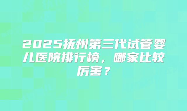 2025抚州第三代试管婴儿医院排行榜，哪家比较厉害？