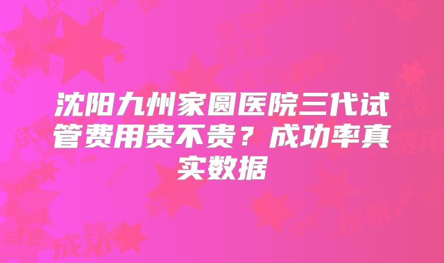 沈阳九州家圆医院三代试管费用贵不贵?成功率真实数据