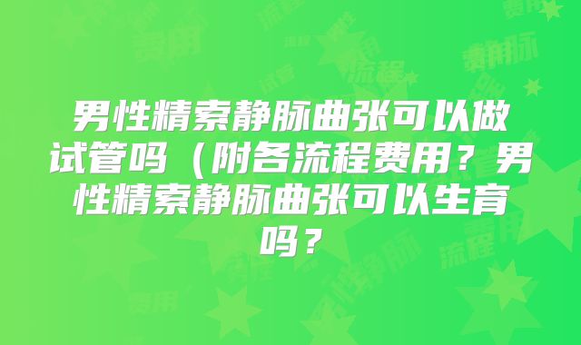 男性精索静脉曲张可以做试管吗（附各流程费用？男性精索静脉曲张可以生育吗？