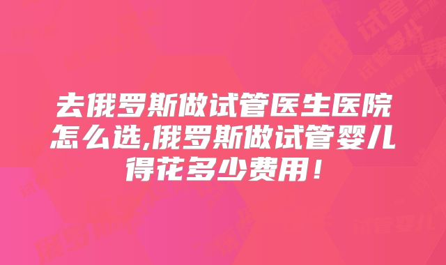 去俄罗斯做试管医生医院怎么选,俄罗斯做试管婴儿得花多少费用！