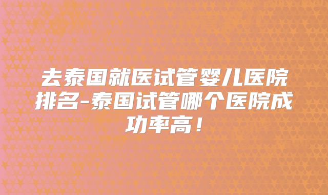 去泰国就医试管婴儿医院排名-泰国试管哪个医院成功率高！