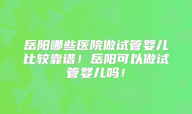 岳阳哪些医院做试管婴儿比较靠谱！岳阳可以做试管婴儿吗！