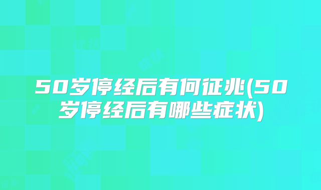 50岁停经后有何征兆(50岁停经后有哪些症状)