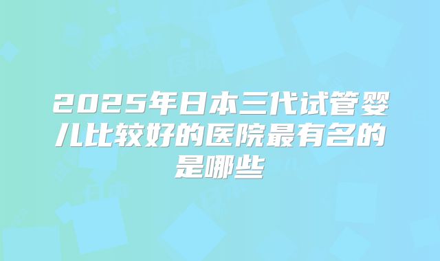2025年日本三代试管婴儿比较好的医院最有名的是哪些