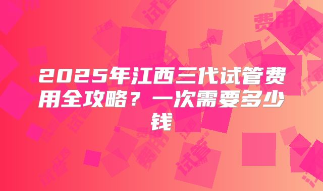 2025年江西三代试管费用全攻略？一次需要多少钱