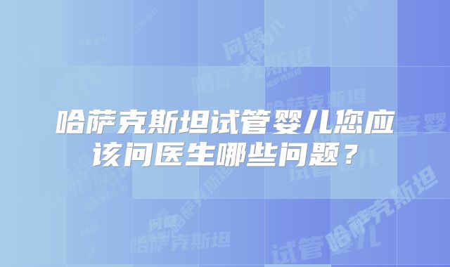 哈萨克斯坦试管婴儿您应该问医生哪些问题？