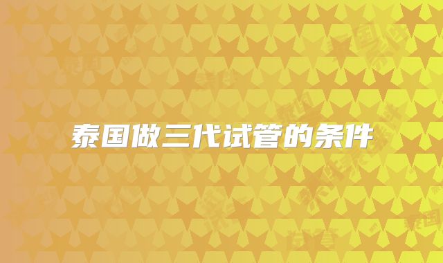 泰国做三代试管的条件