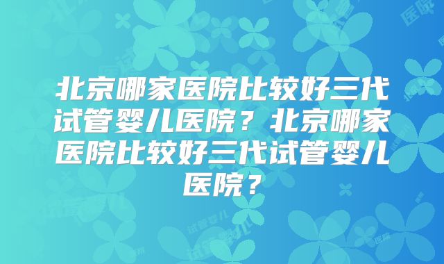 北京哪家医院比较好三代试管婴儿医院？北京哪家医院比较好三代试管婴儿医院？