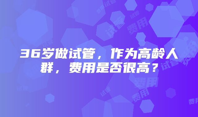 36岁做试管，作为高龄人群，费用是否很高？