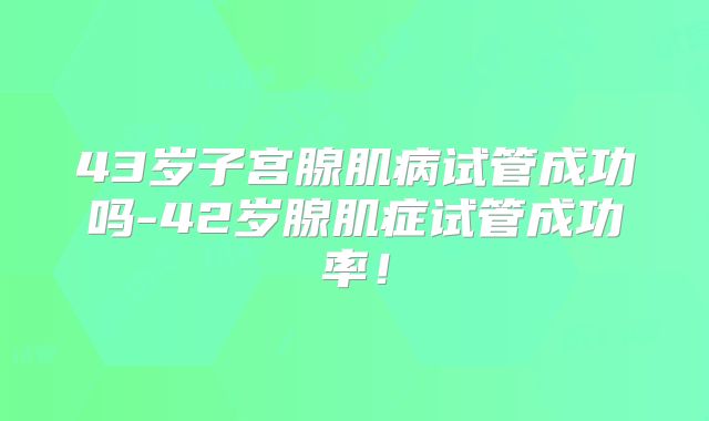 43岁子宫腺肌病试管成功吗-42岁腺肌症试管成功率!