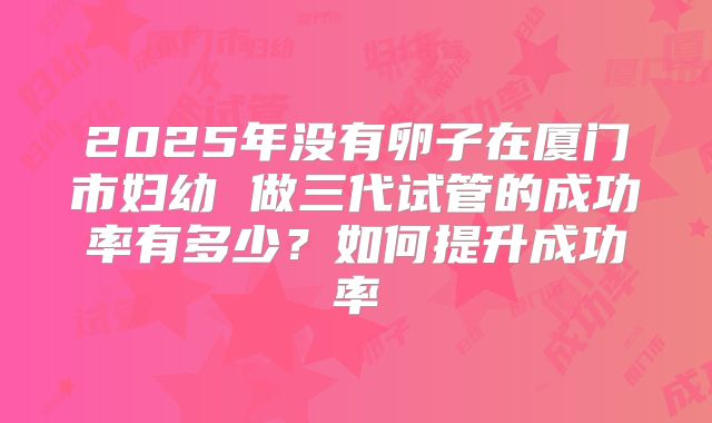 2025年没有卵子在厦门市妇幼 做三代试管的成功率有多少？如何提升成功率