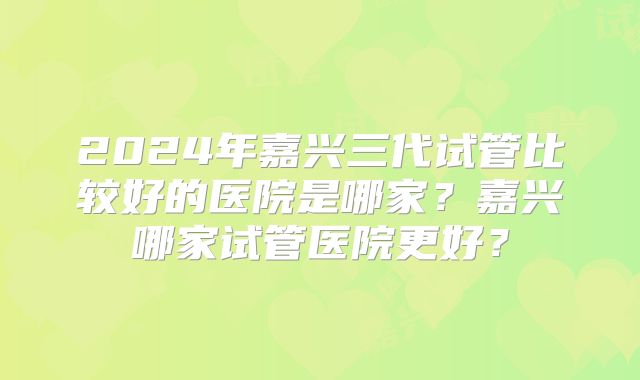 2024年嘉兴三代试管比较好的医院是哪家？嘉兴哪家试管医院更好？