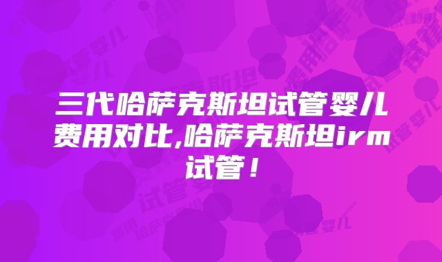 三代哈萨克斯坦试管婴儿费用对比,哈萨克斯坦irm试管！