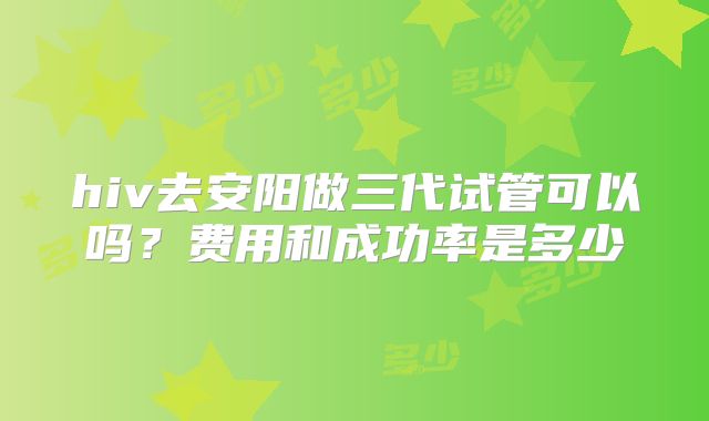hiv去安阳做三代试管可以吗?费用和成功率是多少