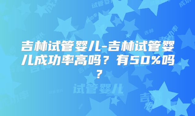 吉林试管婴儿-吉林试管婴儿成功率高吗？有50%吗？