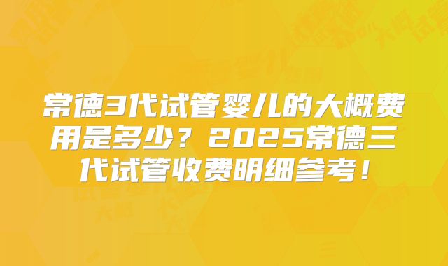 常德3代试管婴儿的大概费用是多少?2025常德三代试管收费明细参考!