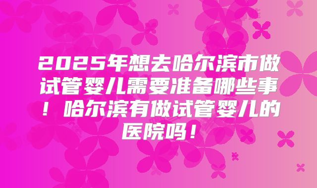 2025年想去哈尔滨市做试管婴儿需要准备哪些事!哈尔滨有做试管婴儿的医院吗!