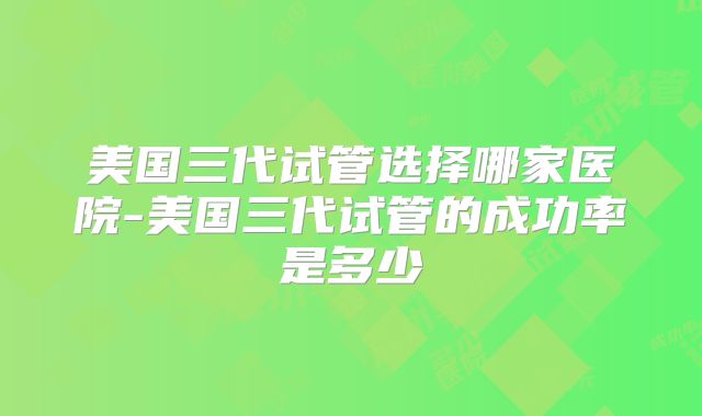 美国三代试管选择哪家医院-美国三代试管的成功率是多少