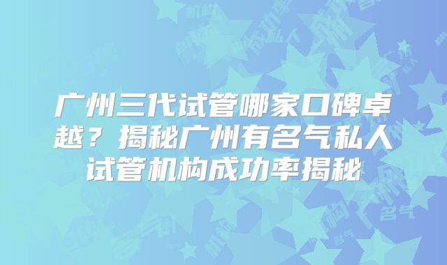 广州三代试管哪家口碑卓越？揭秘广州有名气私人试管机构成功率揭秘