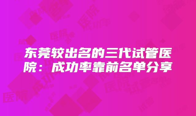东莞较出名的三代试管医院：成功率靠前名单分享