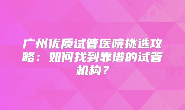 广州优质试管医院挑选攻略：如何找到靠谱的试管机构？