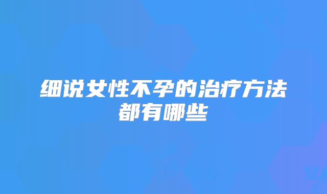细说女性不孕的治疗方法都有哪些