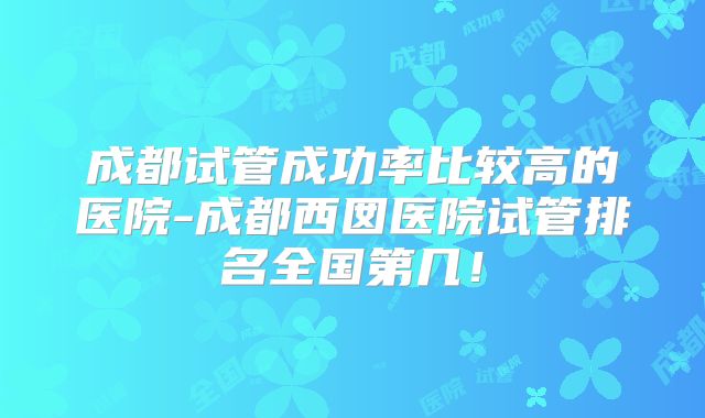 成都试管成功率比较高的医院-成都西囡医院试管排名全国第几！