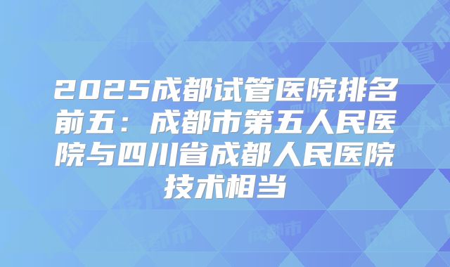 2025成都试管医院排名前五：成都市第五人民医院与四川省成都人民医院技术相当