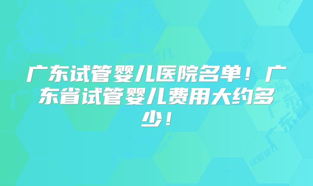 广东试管婴儿医院名单！广东省试管婴儿费用大约多少！