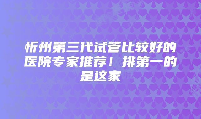 忻州第三代试管比较好的医院专家推荐！排第一的是这家