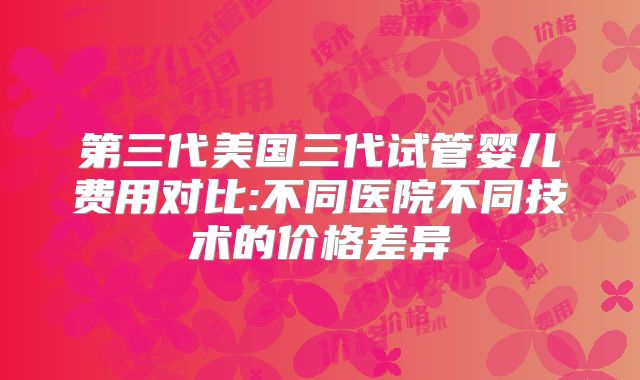 第三代美国三代试管婴儿费用对比:不同医院不同技术的价格差异