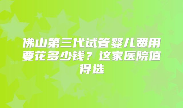 佛山第三代试管婴儿费用要花多少钱？这家医院值得选
