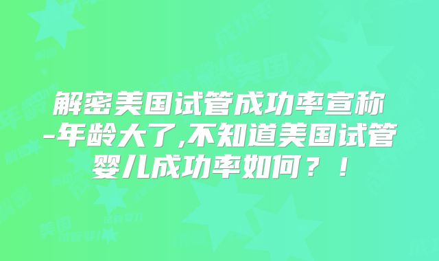 解密美国试管成功率宣称-年龄大了,不知道美国试管婴儿成功率如何？！