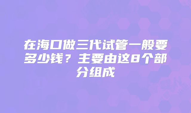 在海口做三代试管一般要多少钱?主要由这8个部分组成