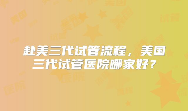 赴美三代试管流程，美国三代试管医院哪家好？