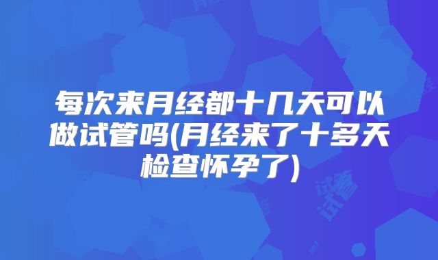 每次来月经都十几天可以做试管吗(月经来了十多天检查怀孕了)