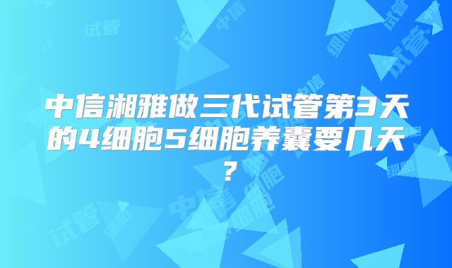 中信湘雅做三代试管第3天的4细胞5细胞养囊要几天？
