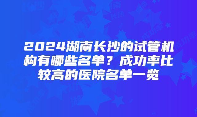 2024湖南长沙的试管机构有哪些名单?成功率比较高的医院名单一览