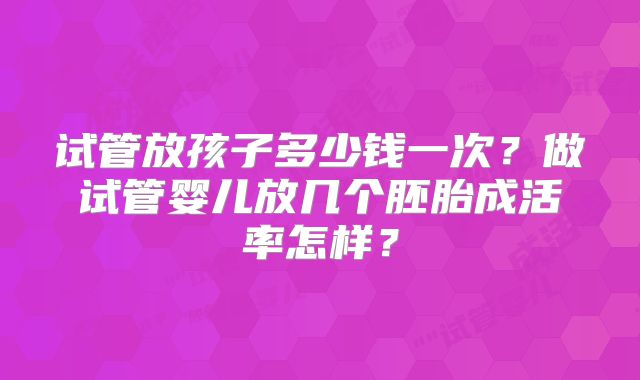 试管放孩子多少钱一次？做试管婴儿放几个胚胎成活率怎样？