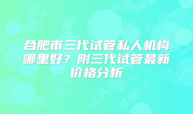 合肥市三代试管私人机构哪里好?附三代试管最新价格分析