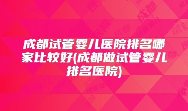 成都试管婴儿医院排名哪家比较好(成都做试管婴儿排名医院)