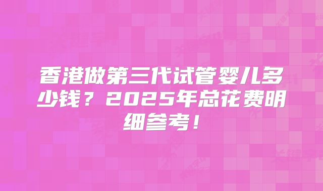 香港做第三代试管婴儿多少钱？2025年总花费明细参考！