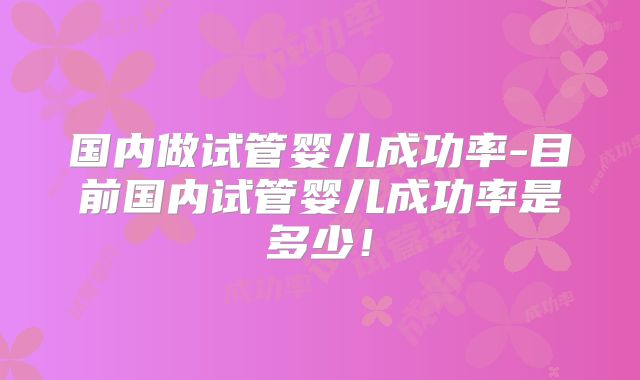 国内做试管婴儿成功率-目前国内试管婴儿成功率是多少!