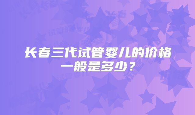 长春三代试管婴儿的价格一般是多少？